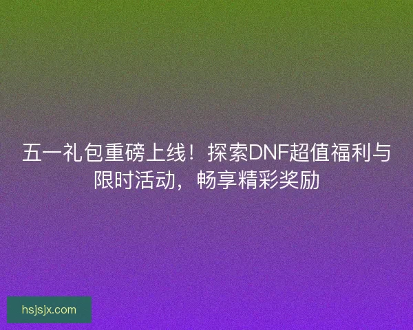 五一礼包重磅上线！探索DNF超值福利与限时活动，畅享精彩奖励