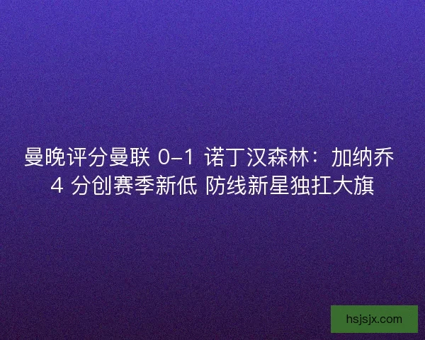 曼晚评分曼联 0-1 诺丁汉森林：加纳乔 4 分创赛季新低 防线新星独扛大旗